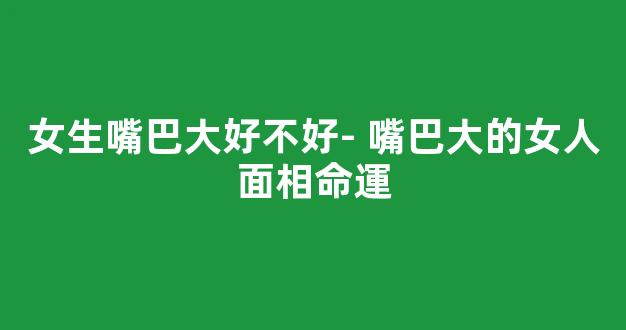 女生嘴巴大好不好- 嘴巴大的女人面相命運